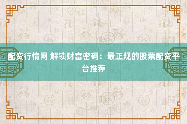 配资行情网 解锁财富密码：最正规的股票配资平台推荐