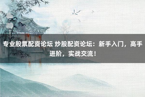 专业股票配资论坛 炒股配资论坛：新手入门，高手进阶，实战交流！