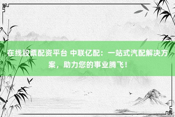 在线股票配资平台 中联亿配：一站式汽配解决方案，助力您的事业腾飞！