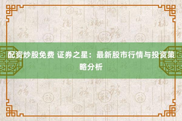 配资炒股免费 证券之星：最新股市行情与投资策略分析