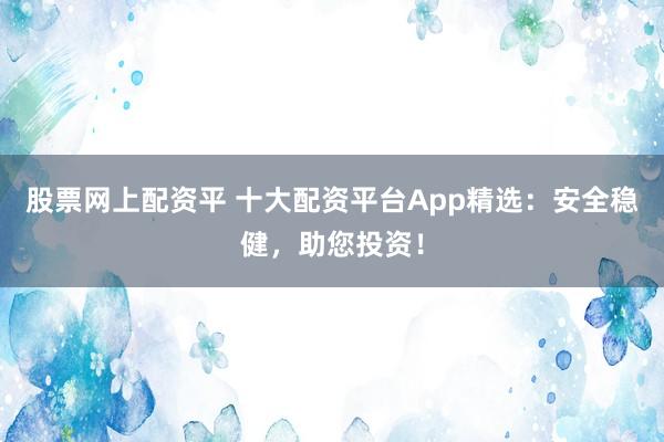 股票网上配资平 十大配资平台App精选：安全稳健，助您投资！