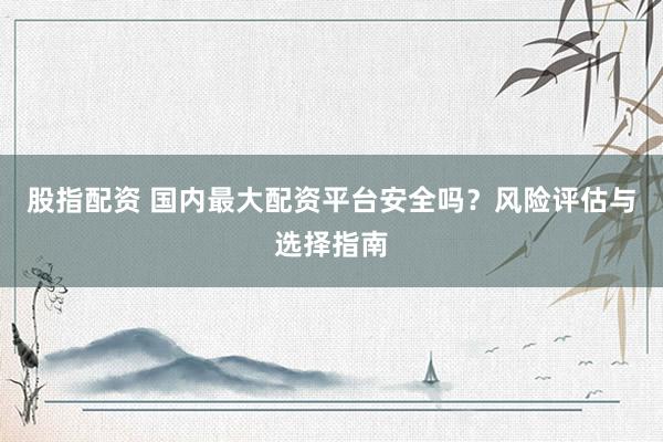 股指配资 国内最大配资平台安全吗？风险评估与选择指南