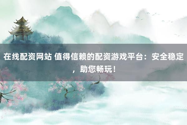 在线配资网站 值得信赖的配资游戏平台：安全稳定，助您畅玩！