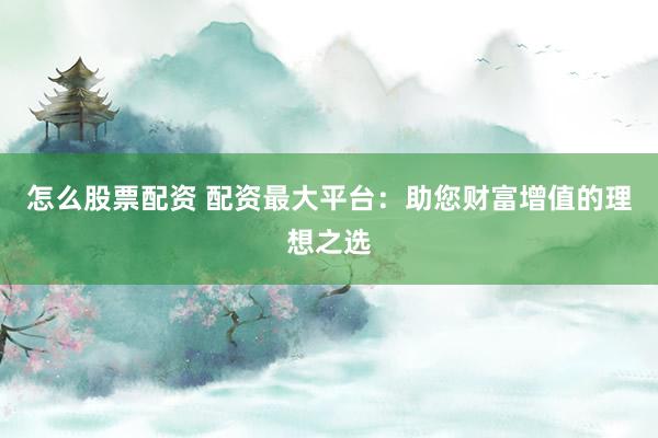 怎么股票配资 配资最大平台：助您财富增值的理想之选