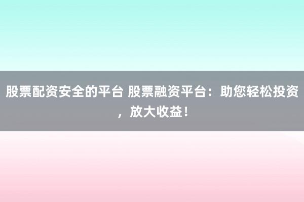 股票配资安全的平台 股票融资平台：助您轻松投资，放大收益！