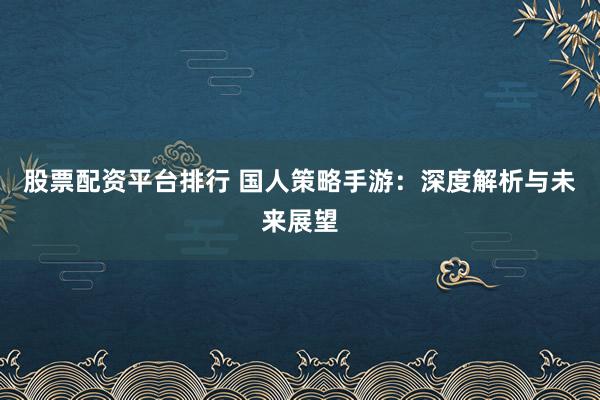 股票配资平台排行 国人策略手游：深度解析与未来展望