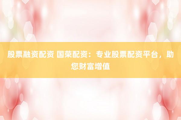 股票融资配资 国荣配资：专业股票配资平台，助您财富增值