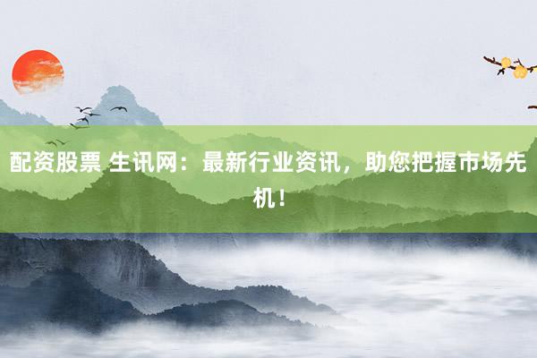 配资股票 生讯网：最新行业资讯，助您把握市场先机！