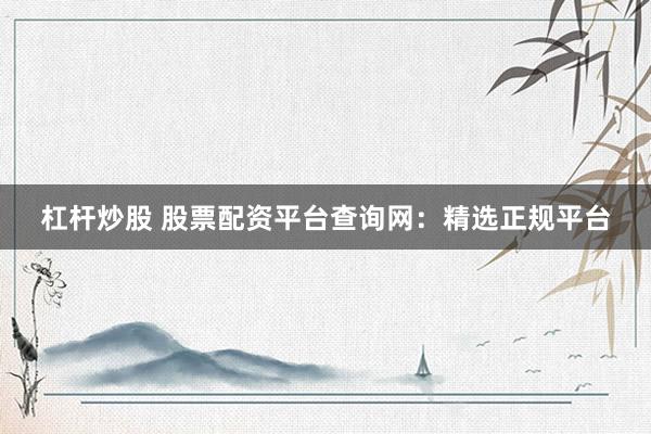 杠杆炒股 股票配资平台查询网：精选正规平台