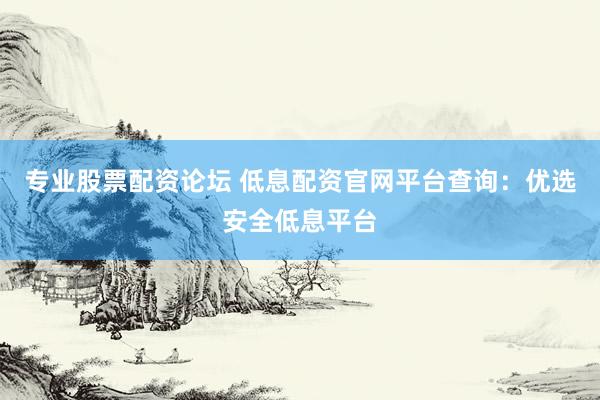 专业股票配资论坛 低息配资官网平台查询：优选安全低息平台