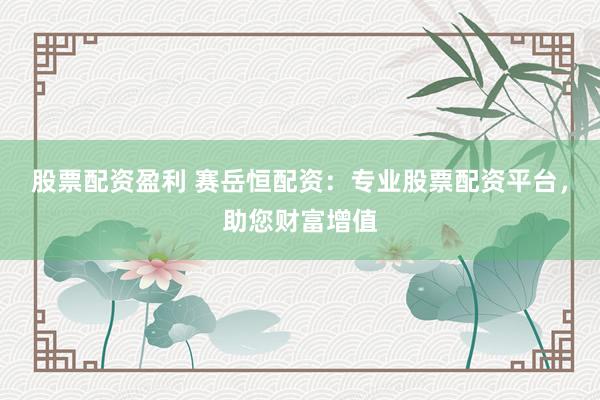 股票配资盈利 赛岳恒配资：专业股票配资平台，助您财富增值