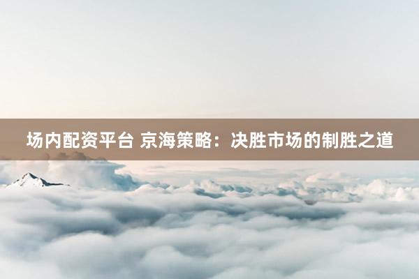 场内配资平台 京海策略：决胜市场的制胜之道