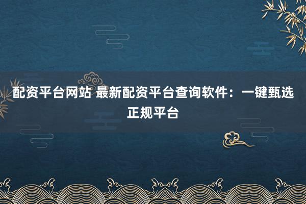 配资平台网站 最新配资平台查询软件：一键甄选正规平台