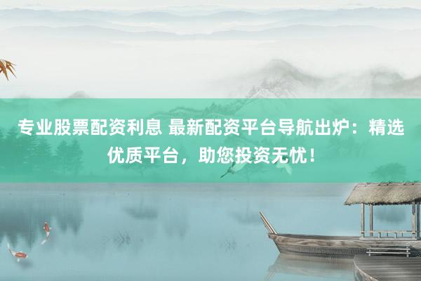 专业股票配资利息 最新配资平台导航出炉：精选优质平台，助您投资无忧！