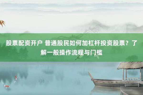 股票配资开户 普通股民如何加杠杆投资股票？了解一般操作流程与门槛