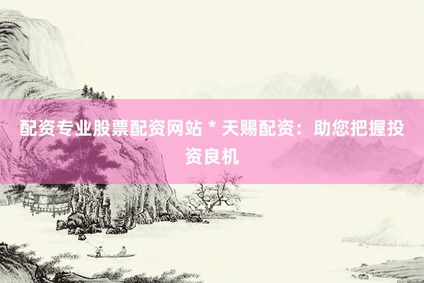 配资专业股票配资网站 * 天赐配资：助您把握投资良机