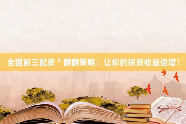 全国前三配资 * 翻翻策略：让你的投资收益倍增！