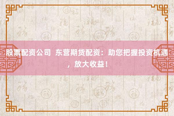 股票配资公司  东营期货配资：助您把握投资机遇，放大收益！