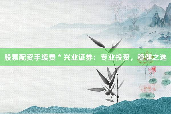 股票配资手续费 * 兴业证券：专业投资，稳健之选
