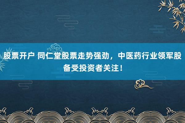 股票开户 同仁堂股票走势强劲，中医药行业领军股备受投资者关注！
