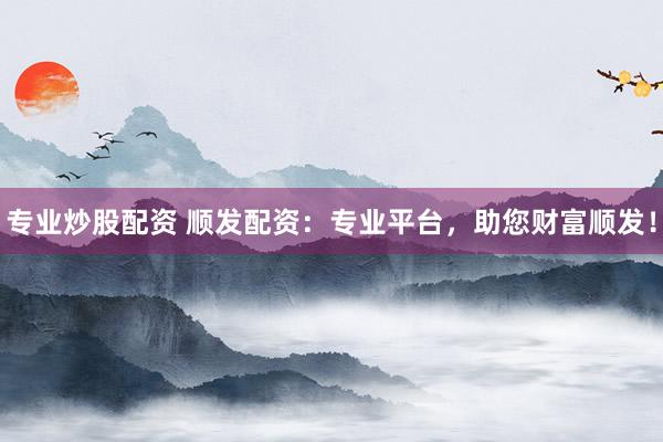 专业炒股配资 顺发配资：专业平台，助您财富顺发！