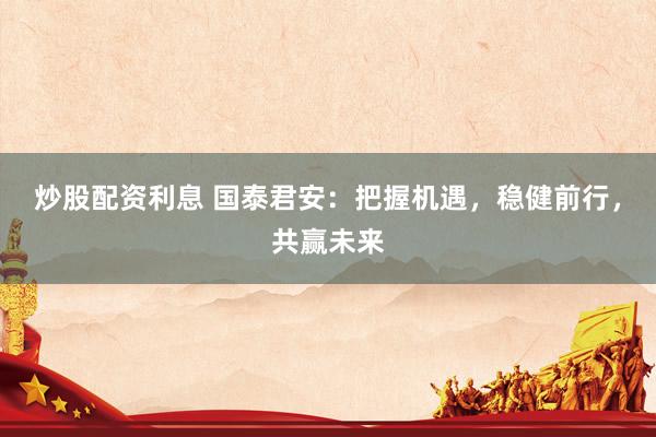 炒股配资利息 国泰君安：把握机遇，稳健前行，共赢未来