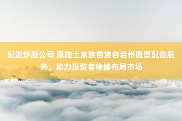 配资炒股公司 恩施土家族苗族自治州股票配资服务，助力投资者稳健布局市场