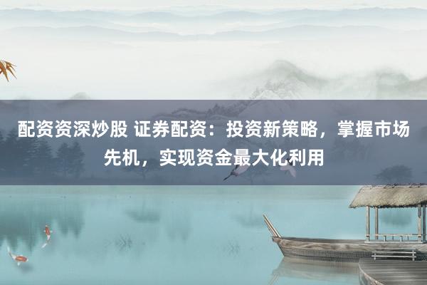 配资资深炒股 证券配资：投资新策略，掌握市场先机，实现资金最大化利用