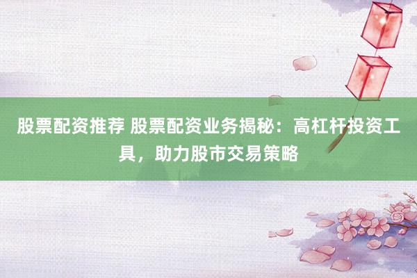 股票配资推荐 股票配资业务揭秘：高杠杆投资工具，助力股市交易策略