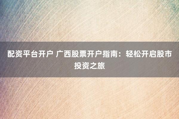 配资平台开户 广西股票开户指南：轻松开启股市投资之旅