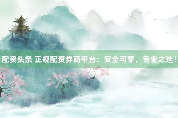 配资头条 正规配资券商平台：安全可靠，专业之选！