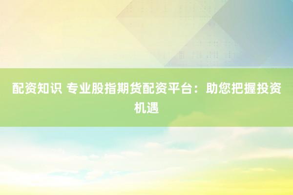 配资知识 专业股指期货配资平台：助您把握投资机遇