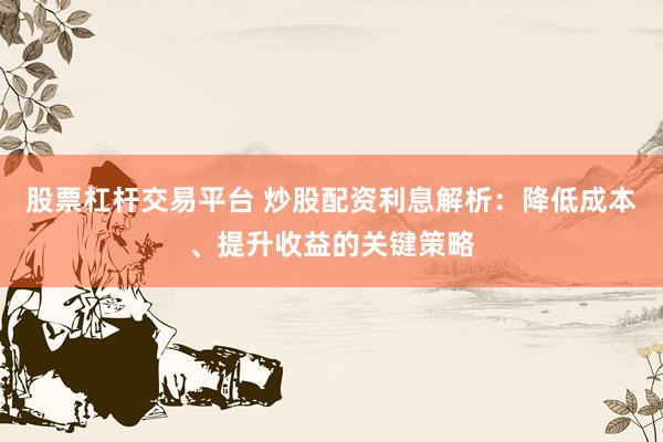 股票杠杆交易平台 炒股配资利息解析：降低成本、提升收益的关键策略