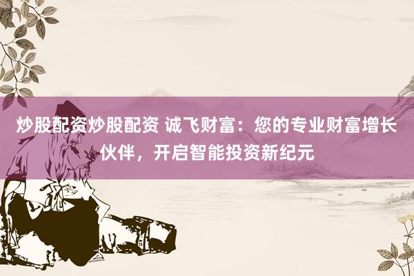 炒股配资炒股配资 诚飞财富：您的专业财富增长伙伴，开启智能投资新纪元