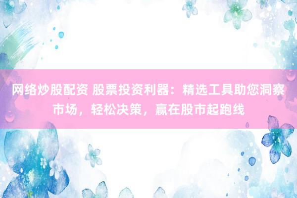 网络炒股配资 股票投资利器：精选工具助您洞察市场，轻松决策，赢在股市起跑线