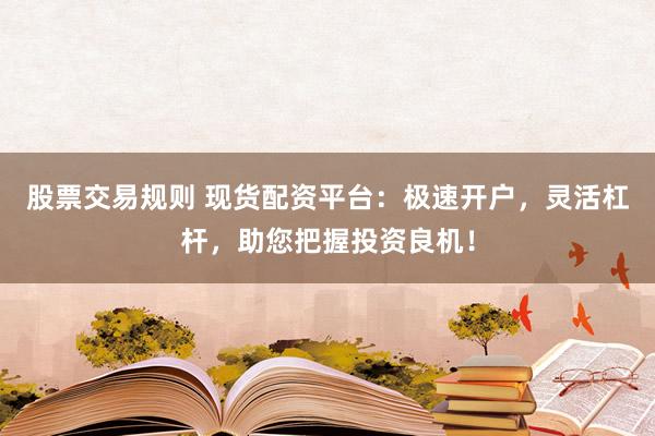 股票交易规则 现货配资平台：极速开户，灵活杠杆，助您把握投资良机！