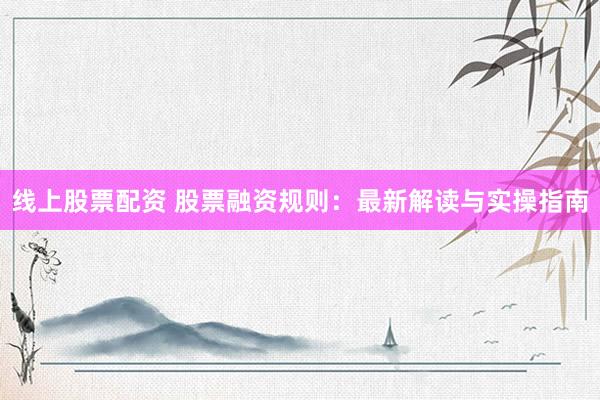 线上股票配资 股票融资规则：最新解读与实操指南