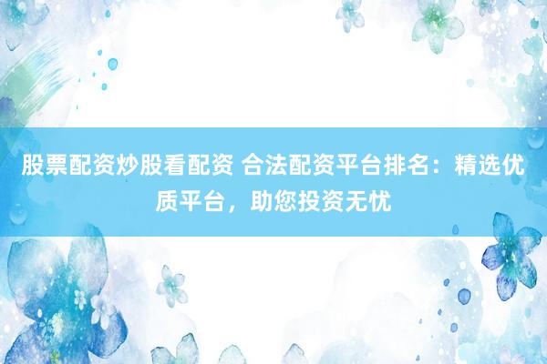 股票配资炒股看配资 合法配资平台排名：精选优质平台，助您投资无忧