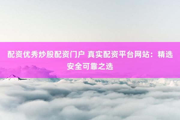 配资优秀炒股配资门户 真实配资平台网站：精选安全可靠之选