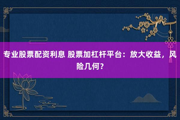专业股票配资利息 股票加杠杆平台：放大收益，风险几何？