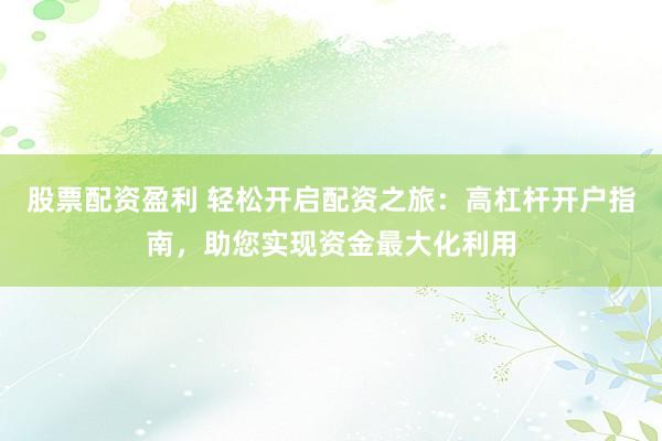 股票配资盈利 轻松开启配资之旅：高杠杆开户指南，助您实现资金最大化利用