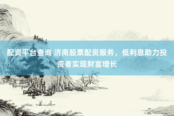 配资平台查询 济南股票配资服务，低利息助力投资者实现财富增长