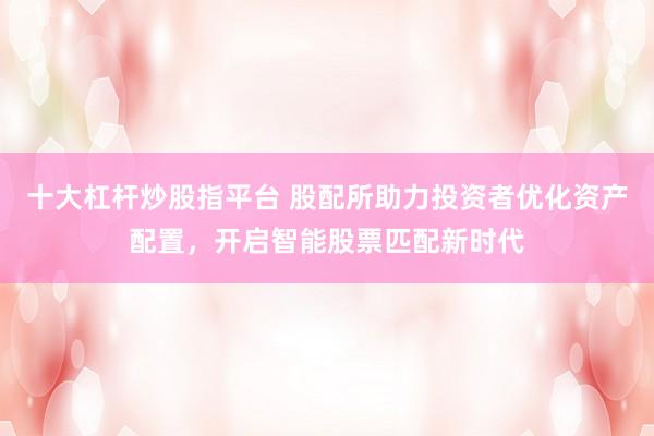 十大杠杆炒股指平台 股配所助力投资者优化资产配置，开启智能股票匹配新时代