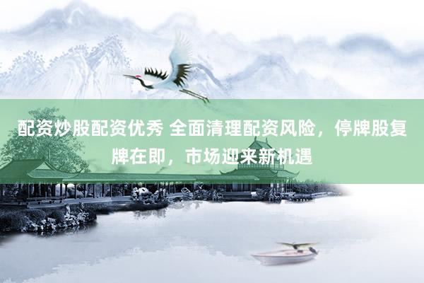 配资炒股配资优秀 全面清理配资风险，停牌股复牌在即，市场迎来新机遇