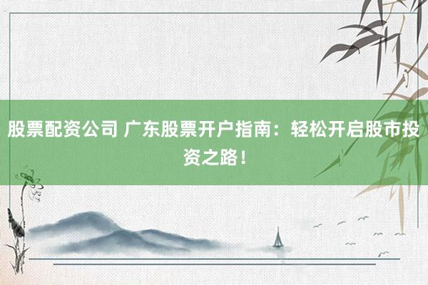 股票配资公司 广东股票开户指南：轻松开启股市投资之路！
