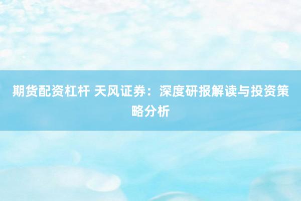 期货配资杠杆 天风证券：深度研报解读与投资策略分析