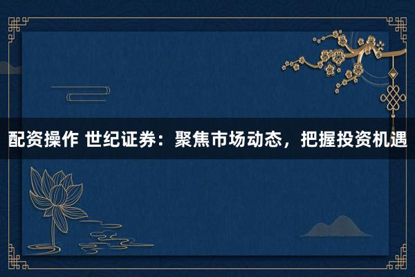 配资操作 世纪证券：聚焦市场动态，把握投资机遇