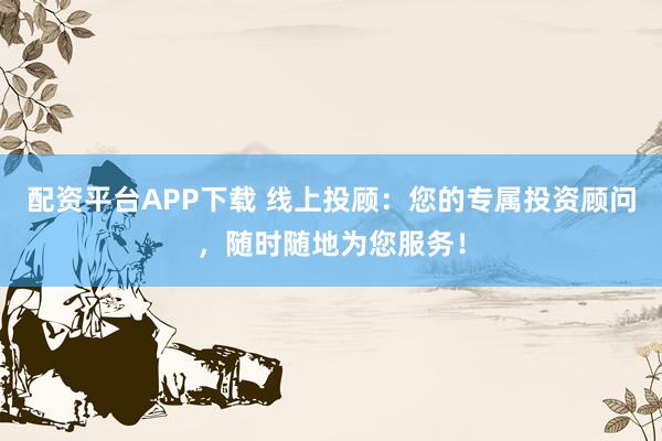 配资平台APP下载 线上投顾：您的专属投资顾问，随时随地为您服务！