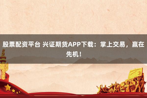 股票配资平台 兴证期货APP下载：掌上交易，赢在先机！