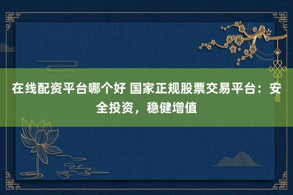 在线配资平台哪个好 国家正规股票交易平台：安全投资，稳健增值
